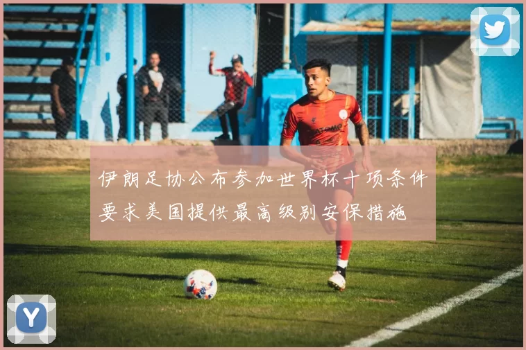 伊朗足协公布参加世界杯十项条件要求美国提供最高级别安保措施