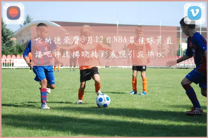 伦纳德荣膺3月12日NBA最佳球员直播吧评选揭晓精彩表现引发热议