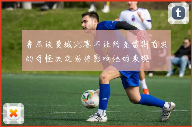鲁尼谈曼城比赛不让约克雷斯首发的奇怪决定或将影响他的表现