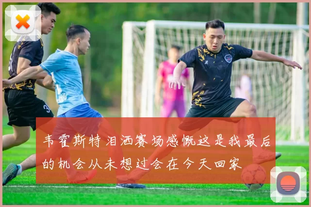韦霍斯特泪洒赛场感慨这是我最后的机会从未想过会在今天回家