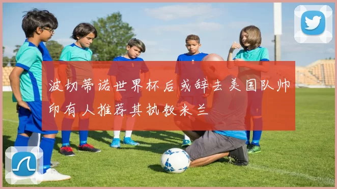 波切蒂诺世界杯后或辞去美国队帅印有人推荐其执教米兰