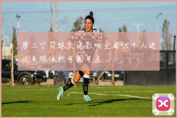 廖三宁罚球失误影响全局但个人进攻表现依然可圈可点