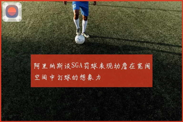 阿里纳斯谈SGA罚球表现幼詹在宽阔空间中打球的想象力