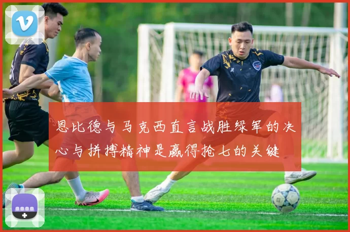 恩比德与马克西直言战胜绿军的决心与拼搏精神是赢得抢七的关键