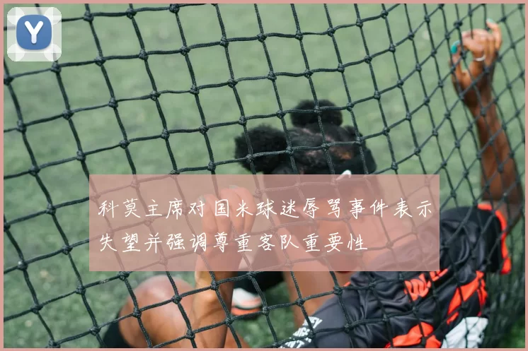 科莫主席对国米球迷辱骂事件表示失望并强调尊重客队重要性