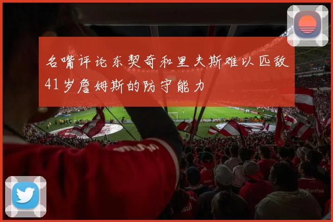 名嘴评论东契奇和里夫斯难以匹敌41岁詹姆斯的防守能力