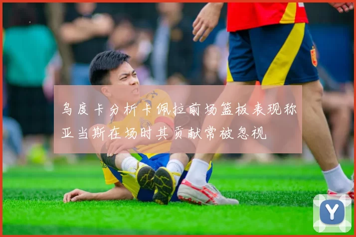 乌度卡分析卡佩拉前场篮板表现称亚当斯在场时其贡献常被忽视