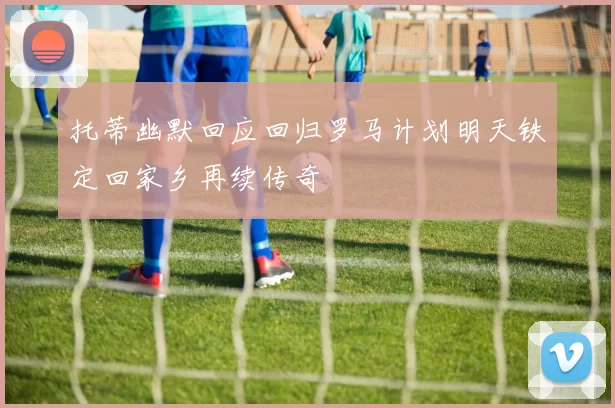 托蒂幽默回应回归罗马计划明天铁定回家乡再续传奇